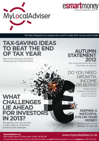 Taxing times for the
average 50-year old
KEEPING A
WATCHFUL
EYE ON YOUR
MONEY
AUTUMN
STATEMENT
2012
WHAT
CHALLENGES
LIE AHEAD
FOR INVESTORS
IN 2013?
DO YOU NEED
GROWTH,
INCOME
OR BOTH?
TAX-SAVING IDEAS
TO BEAT THE END
OF TAX YEAR
Preparing for
whatever economic
ups and downs
might be ahead
Now is the time you should be
reviewing your financial affairs
Navigating your way around
a wide range of investment
products and strategies
Key announcements from the
Chancellor at a glance
MyLocalAdviser.co.uk
New London House, 172 Drury Lane, London, WC2B 5QR
www.mylocaladviser.co.uk
For more information please contact us, through the website, via email info@mylocaladviser.co.uk or by telephone on 020 7074 1200.
The New Magazine for people who want to make their money work harder
JANUARY/FEBRUARY 2013
 