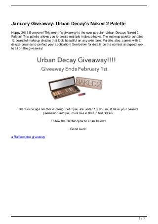 January Giveaway: Urban Decay’s Naked 2 Palette
                                   Happy 2013 Everyone! This month’s giveaway is the ever popular- Urban Decays Naked 2
                                   Palette! This palette allows you to create multiple makeup looks. The makeup palette contains
                                   12 beautiful makeup shades that look beautiful on any skin tone. Palette, also, comes with 2
                                   deluxe brushes to perfect your application! See below for details on the contest and good luck
                                   to all on the giveaway!




                                       There is no age limit for entering, but if you are under 18, you must have your parents
                                                         permission and you must live in the United States.

                                                               Follow the Rafflecopter to enter below!

                                                                            Good Luck!

                                   a Rafflecopter giveaway




                                                                                                                                 1/1
Powered by TCPDF (www.tcpdf.org)
 