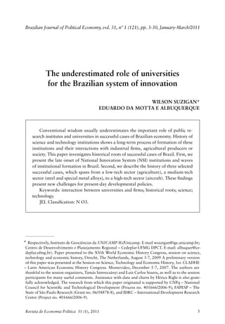 Brazilian Journal of Political Economy, vol. 31, nº 1 (121), pp. 3-30, January-March/2011




            The underestimated role of universities
            for the Brazilian system of innovation

                                                           Wilson Suzigan*
                                            Eduardo da Motta e Albuquerque



        Conventional wisdom usually underestimates the important role of public re‑
    search institutes and universities in successful cases of Brazilian economy. History of
    science and technology institutions shows a long‑term process of formation of these
    institutions and their interactions with industrial firms, agricultural producers or
    society. This paper investigates historical roots of successful cases of Brazil. First, we
    present the late onset of National Innovation System (NSI) institutions and waves
    of institutional formation in Brazil. Second, we describe the history of three selected
    successful cases, which spans from a low‑tech sector (agriculture), a medium‑tech
    sector (steel and special metal alloys), to a high‑tech sector (aircraft). These findings
    present new challenges for present‑day developmental policies.
        Keywords: interaction between universities and firms; historical roots; science;
    technology.
        JEL Classification: N O3.




* Respectively, Instituto de Geociências da UNICAMP‑IG/Unicamp. E‑mail wsuzigan@ige.unicamp.br;
 Centro de Desenvolvimento e Planejamento Regional – Cedeplar‑UFMG DPCT. E‑mail: albuquer@ce‑
 deplar.ufmg.br). Paper presented to the XVth World Economic History Congress, session on science,
 technology and economic history, Utrecht, The Netherlands, August 3‑7, 2009 A preliminary version
 of this paper was presented at the Session on Science, Technology and Economic History, 1er. ­ LADHE
                                                                                              C
– Latin American Economic History Congress. Montevideo, December 5‑7, 2007. The authors are
 thankful to the session organizers, Tamás Szmrecsányi and Luiz Carlos Soares, as well as to the session
 participants for many useful comments. Assistance with data and charts by Hérica Righi is also grate‑
 fully acknowledged. The research from which this paper originated is supported by CNPq – National
 Council for Scientific and Technological Development (Process no. 401666/2006‑9); FAPESP – The
 State of São Paulo Research (Grant no. 06/58878‑8), and IDRC – International Development Research
 Centre (Project no. 401666/2006‑9).


Revista de Economia Política 31 (1), 2011                                                             3
 