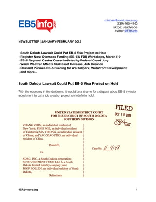 michael@usadvisors.org
(239) 465-4160
skype: usadvisors
twitter @EB5info
NEWSLETTER | JANUARY-FEBRUARY 2012
• South Dakota Lawsuit Could Put EB-5 Visa Project on Hold
• Register Now: Overseas Funding (EB-5 & FDI) Workshops, March 5-9
• EB-5 Regional Center Owner Indicted by Federal Grand Jury
• Warm Weather Affects Ski Resort Revenue, Job Creation
• Oakland Pursues EB-5 Funding for A's Ballpark, Waterfront Development
• and more...
South Dakota Lawsuit Could Put EB-5 Visa Project on Hold
With the economy in the doldrums, it would be a shame for a dispute about EB-5 investor
recruitment to put a job creation project on indeﬁnite hold.
USAdvisors.org! 1
 