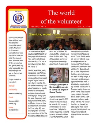 The world
                                               of the volunteer
                               J a n u a r y   2 0 1 1                                               N r .   1 ,   2 0 1 1




Zambia, India, Mozam-
bique, all three coun-
tries presented
through the eyes of
our DIs. May team
2010 members
                           Let the adventure begin!        racks and pit latrines. Al-    means that I concentrate
seemed to have found
                           May team 2010 has left for      most all of the schools have   more on Pre-Schools and
their places in the pro-
                           their projects in November.     these facilities also. They    Youth Clubs. Said in a sim-
jects. Our youngest
                           Here are the latest news        did a good job and every-      ple way, my job is to coop-
team, November team
                           from one of our DIs that is     body has the knowledge         erate together with he
2010 is “growing” as
                           currently working in Zam-       about health, hygiene and      members of Youth Clubs,
well, getting every day
                           bia. Enjoy! :)                                                 Child Care Committees and
better prepared to face
                                                                                          with the Pre-School teach-
the challenges that        Zambia, wow! Nice place,
                                                                                          ers to solve the problems
wait for them on two       nice people, nice Nshima,
                                                                                          that they face, to improve
continents.                nice nature, nice weather,
                                                                                          the ways of doing things, if
                           nice everything! I can easily
Do you think this is                                                                      necessary, and to encour-
                           imagine myself here for
interesting?                                                                              age and motivate them. I
                           more than 6 months. Afri-
                                                           Iulian (RO), participant in    should also monitor plant-
Join us!                   can shock? Not really! The
                                                           May team 2010, currently       ing of trees, construction of
                           school prepared us exactly
DRH Norway                                                 in a Child Aid project in      firewood saving stoves and
                           for what is here so take
                                                           Choma, Zambia.                 check if what Area Leaders
www.drh-norway.org         studies and experiences
                                                                                          report, reflects the reality-
                           serious guys! Really! :) In
E-mail:                                                    anything else that they        this is always funny. From
                           this area, the project is al-
                                                           should know about (a TCE       January, I will start work-
diprogram@drh-             ready running for 6 years,
                                                           Project in this area would     shops with the Pre-School
norway.org                 in different forms, so there
                                                           be better in this moment). I   teachers so they will be
                           is not so much innovation
Phone:                                                     am impressed of what I         able to give more knowl-
                           that I can bring. My per-
004761264444                                               found here, I adapted to       edge to the kids- this is my
                           sonal project is obsolete,
                                                           what is happening here and     new personal project,
                           since more than 90% of the
                                                           my work is based on Lines      adapted to the new situa-
                           houses have tippi taps, dish
                                                           3 and 4 of Child Aid, which    tion.
 