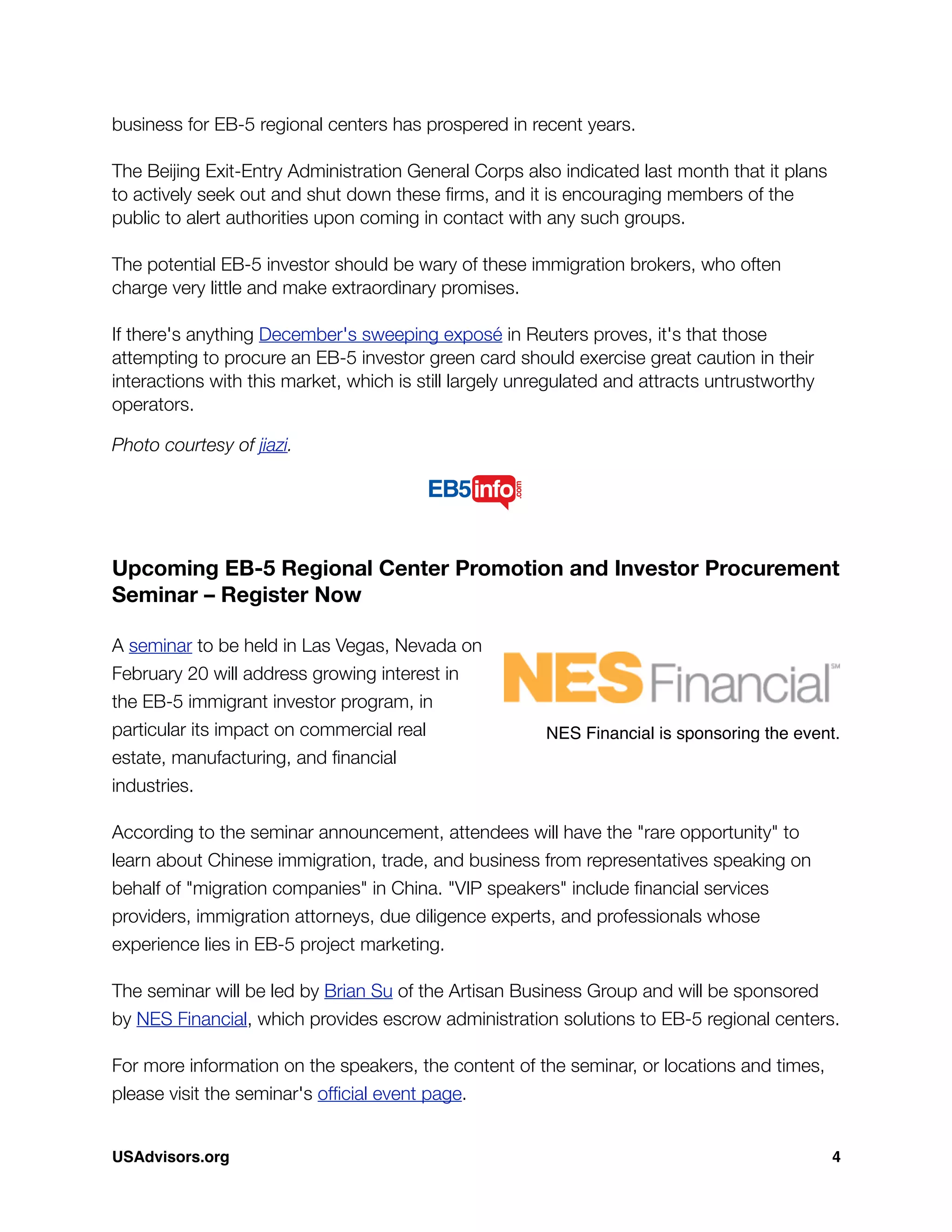 business for EB-5 regional centers has prospered in recent years.
 
The Beijing Exit-Entry Administration General Corps also indicated last month that it plans
to actively seek out and shut down these ﬁrms, and it is encouraging members of the
public to alert authorities upon coming in contact with any such groups.
 
The potential EB-5 investor should be wary of these immigration brokers, who often
charge very little and make extraordinary promises.
 
If there's anything December's sweeping exposé in Reuters proves, it's that those
attempting to procure an EB-5 investor green card should exercise great caution in their
interactions with this market, which is still largely unregulated and attracts untrustworthy
operators.
Photo courtesy of jiazi.
Upcoming EB-5 Regional Center Promotion and Investor Procurement
Seminar – Register Now
A seminar to be held in Las Vegas, Nevada on
February 20 will address growing interest in
the EB-5 immigrant investor program, in
particular its impact on commercial real
estate, manufacturing, and ﬁnancial
industries.
According to the seminar announcement, attendees will have the "rare opportunity" to
learn about Chinese immigration, trade, and business from representatives speaking on
behalf of "migration companies" in China. "VIP speakers" include ﬁnancial services
providers, immigration attorneys, due diligence experts, and professionals whose
experience lies in EB-5 project marketing.
The seminar will be led by Brian Su of the Artisan Business Group and will be sponsored
by NES Financial, which provides escrow administration solutions to EB-5 regional centers.
For more information on the speakers, the content of the seminar, or locations and times,
please visit the seminar's ofﬁcial event page.
NES Financial is sponsoring the event.
USAdvisors.org! 4
 