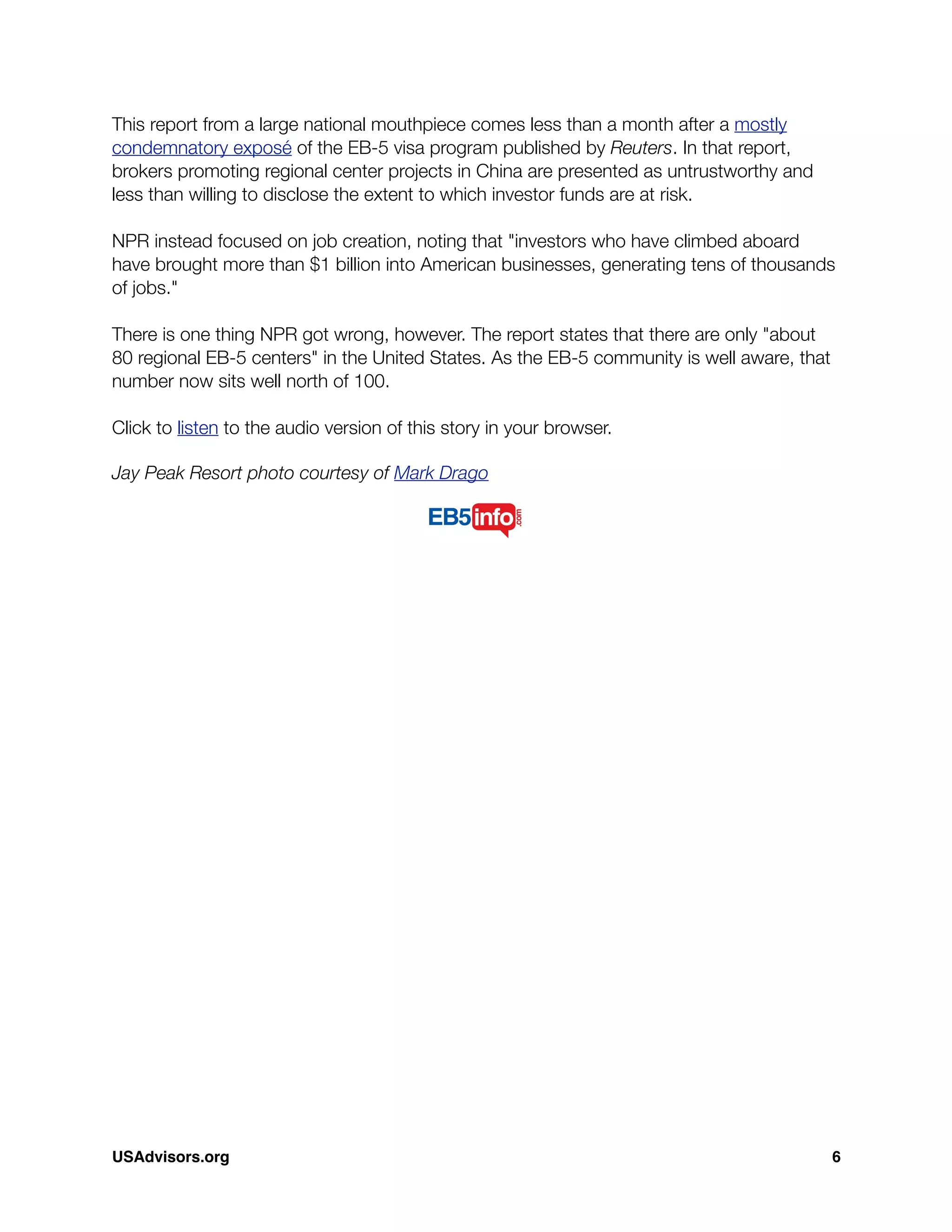 This report from a large national mouthpiece comes less than a month after a mostly
condemnatory exposé of the EB-5 visa program published by Reuters. In that report,
brokers promoting regional center projects in China are presented as untrustworthy and
less than willing to disclose the extent to which investor funds are at risk.
NPR instead focused on job creation, noting that "investors who have climbed aboard
have brought more than $1 billion into American businesses, generating tens of thousands
of jobs."
There is one thing NPR got wrong, however. The report states that there are only "about
80 regional EB-5 centers" in the United States. As the EB-5 community is well aware, that
number now sits well north of 100.
Click to listen to the audio version of this story in your browser.
Jay Peak Resort photo courtesy of Mark Drago
USAdvisors.org! 6
 