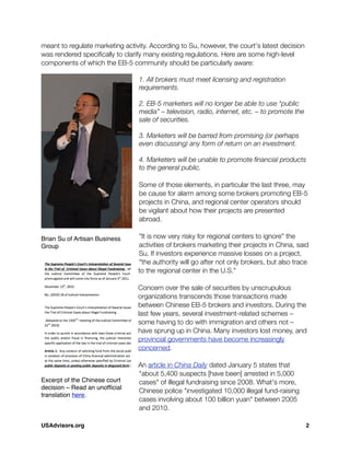 meant to regulate marketing activity. According to Su, however, the court's latest decision
was rendered speciﬁcally to clarify many existing regulations. Here are some high-level
components of which the EB-5 community should be particularly aware:
1. All brokers must meet licensing and registration
requirements.
2. EB-5 marketers will no longer be able to use "public
media" – television, radio, internet, etc. – to promote the
sale of securities.
3. Marketers will be barred from promising (or perhaps
even discussing) any form of return on an investment.
4. Marketers will be unable to promote ﬁnancial products
to the general public.
Some of those elements, in particular the last three, may
be cause for alarm among some brokers promoting EB-5
projects in China, and regional center operators should
be vigilant about how their projects are presented
abroad.
"It is now very risky for regional centers to ignore" the
activities of brokers marketing their projects in China, said
Su. If investors experience massive losses on a project,
"the authority will go after not only brokers, but also trace
to the regional center in the U.S."
Concern over the sale of securities by unscrupulous
organizations transcends those transactions made
between Chinese EB-5 brokers and investors. During the
last few years, several investment-related schemes –
some having to do with immigration and others not –
have sprung up in China. Many investors lost money, and
provincial governments have become increasingly
concerned.
An article in China Daily dated January 5 states that
"about 5,400 suspects [have been] arrested in 5,000
cases" of illegal fundraising since 2008. What's more,
Chinese police "investigated 10,000 illegal fund-raising
cases involving about 100 billion yuan" between 2005
and 2010.
Brian Su of Artisan Business
Group
Excerpt of the Chinese court
decision – Read an unofﬁcial
translation here.
USAdvisors.org! 2
 
