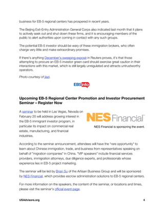 business for EB-5 regional centers has prospered in recent years.
 
The Beijing Exit-Entry Administration General Corps also indicated last month that it plans
to actively seek out and shut down these ﬁrms, and it is encouraging members of the
public to alert authorities upon coming in contact with any such groups.
 
The potential EB-5 investor should be wary of these immigration brokers, who often
charge very little and make extraordinary promises.
 
If there's anything December's sweeping exposé in Reuters proves, it's that those
attempting to procure an EB-5 investor green card should exercise great caution in their
interactions with this market, which is still largely unregulated and attracts untrustworthy
operators.
Photo courtesy of jiazi.
Upcoming EB-5 Regional Center Promotion and Investor Procurement
Seminar – Register Now
A seminar to be held in Las Vegas, Nevada on
February 20 will address growing interest in
the EB-5 immigrant investor program, in
particular its impact on commercial real
estate, manufacturing, and ﬁnancial
industries.
According to the seminar announcement, attendees will have the "rare opportunity" to
learn about Chinese immigration, trade, and business from representatives speaking on
behalf of "migration companies" in China. "VIP speakers" include ﬁnancial services
providers, immigration attorneys, due diligence experts, and professionals whose
experience lies in EB-5 project marketing.
The seminar will be led by Brian Su of the Artisan Business Group and will be sponsored
by NES Financial, which provides escrow administration solutions to EB-5 regional centers.
For more information on the speakers, the content of the seminar, or locations and times,
please visit the seminar's ofﬁcial event page.
NES Financial is sponsoring the event.
USAdvisors.org! 4
 