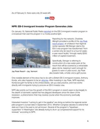 As of February 9, there were only 20 seats left. 
NPR: EB-5 Immigrant Investor Program Generates Jobs
On January 18, National Public Radio reported on the EB-5 immigrant investor program in
a broadcast that cast the program in a mostly positive light.
Reporting for the network, Charlotte
Albright provided a proﬁle of the Jay Peak
resort project, an endeavor that regional
center operator Bill Stenger claims the
EB-5 visa program has transformed "from
a winter-only ski resort to a true 52-week-
a-year resort facility" through nearly $200
million of capital investment.
Speciﬁcally, Stenger is referring to
construction of a new water park at the
resort that will be covered by a retractable
glass dome, keeping it warm enough for
guests to swim in year-round. Jay Peak
also boasts trails, a hotel, and a golf course.
One notable element of the story has to do with a British EB-5 immigrant investor, Anthony
Korda, who also happens to be an attorney. After investing in Jay Peak, NPR reported,
Korda brought his family to the United States, set up a law practice, and now works
directly with immigrants trying to procure an EB-5 investor visa.
NPR also points out how the growth of the EB-5 program in recent years is due largely to
the dearth of domestic capital that has plagued developers since the dawn of the
recession, a phenomenon that may reverse course when the economy eventually
improves.
Interested investors "rushing to get in the pipeline" are doing so before the regional center
pilot program's sunset date in September 2012. Whether Congress decides to extend that
date as it has in the past is not yet known. Several of the program's "bipartisan
supporters" in Washington "are already trying to drum up congressional support for its
renewal," according to NPR.
Jay Peak Resort – Jay, Vermont
USAdvisors.org! 5
 