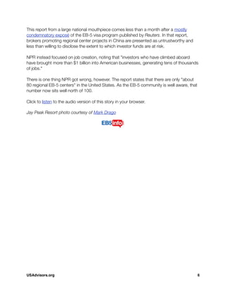 This report from a large national mouthpiece comes less than a month after a mostly
condemnatory exposé of the EB-5 visa program published by Reuters. In that report,
brokers promoting regional center projects in China are presented as untrustworthy and
less than willing to disclose the extent to which investor funds are at risk.
NPR instead focused on job creation, noting that "investors who have climbed aboard
have brought more than $1 billion into American businesses, generating tens of thousands
of jobs."
There is one thing NPR got wrong, however. The report states that there are only "about
80 regional EB-5 centers" in the United States. As the EB-5 community is well aware, that
number now sits well north of 100.
Click to listen to the audio version of this story in your browser.
Jay Peak Resort photo courtesy of Mark Drago
USAdvisors.org! 6
 