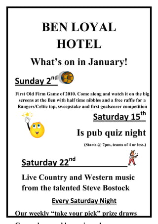 BEN LOYAL HOTEL<br />Sunday 2ndFirst Old Firm Game of 2010. Come along and watch it on the big screens at the Ben with half time nibbles and a free raffle for a Rangers/Celtic top, sweepstake and first goalscorer competitionWhat’s on in January!<br />Saturday 15th Is pub quiz night(Starts @ 7pm, teams of 4 or less.) 133350409575<br />Saturday 22nd                        Live Country and Western music from the talented Steve Bostock <br />Every Saturday NightOur weekly “take your pick” prize drawsCome along and be a winner!<br />