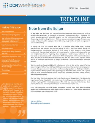 REPORT # 11 | January 2013




                                                                                           TRENDLINE
                                                                                           Contingent Worker Forecast and Supply Report


Inside this Issue
                                           Note from the Editor
Note from the Editor                  1
                                            As we begin the New Year, our concentraƟon this month lies upon closing up 2012 by
DCR National Temp Wage Index          2     providing you a summary of the trends in temporary employment in 2012. TrendLine, this
                                            month, provides you with acƟonable insights into the conƟngent staﬃng industry while
Year in Review: A Comparative Look
                                            showcasing pivotal trending themes. With our ever-growing diverse range of sources, we
at the Temporary and Private
Employment Trends in 2012          3
                                            analyze conƟngent worker supply and demand to bring you predicƟve forecasts of wage trends
                                            and market standing.
Super Sectors over the Year           4
                                            As always we start our ediƟon with the DCR NaƟonal Temp Wage Index, focusing
Online Job Growth                     5     speciﬁcally on key forecasts for the ﬁrst quarter of 2013. Our ﬁrst feature arƟcle is a
                                            highlightsoriented comparaƟve analysis of 2012 trends in both temporary and private
Service-Sector Hiring to Hit Four           employment. Pay parƟcular aƩenƟon to the comparaƟve employment index graphs, and
Year High                             6     our insighƞul conclusions regarding these categories. ConƟnuing our aƩenƟon to the
                                            year past, we provide you with a breakdown of the employment in the super sectors over
Employment Projection in 2013         7
                                            2012, including an analysis of one featured industry. We also follow-up our previous ediƟon
Focusing on Youth: Temporary                arƟcles on online job searches with an analysis for Monster’s employment index of online job
Employment and Safeguards             10    posƟngs.

Unstructured Data Analysis: From            We then shiŌ our focus to 2013 with a feature on hiring in the service sector (“Service
Mystery to Magic                      12    Sector Hiring to Hit Four-Year High”), and follow this analysis with projecƟons for employment
                                            trends in the upcoming year. Look out for our forecasted projecƟons on the largest industries
Methodology                           14    to grow in terms of employment in the upcoming year. We conƟnue this secƟon with a special
                                            piece on youth employment with speciﬁc analysis and advice for graduaƟng college students
References                            14
                                            searching for employment.

                                            Our ﬁnal piece this month explores the trend of unstructured data analysis. We discuss the
                                            importance of using this valuable informaƟon, and the challenges companies face as they try to
                                            solve the mystery of this intricate data source. This arƟcle also features an internal case study
  “In the next 12 months, com-              proving the value of unraveling the intricacies of unstructured complex data.




“
  panies will re-imagine how
  work gets done, who does it,              On a concluding note, the DCR Market Intelligence Editorial Staﬀ, along with the enƟre


  complish the task. Workforce
  changes that started during
                       tensify,
  cluding oﬀering more ﬂexibil-
  ity over where and when their
        ver
  people work, and relying on
  more conƟngent and contract
  workers” ~Workforc
  workers” ~Workforce.com
                               “
                               “
  and what tools they use to ac-


  the recession will intensify, in-
       recession
                                            worker-base of DCR Workforce, would like to extend our wishes for a happy holiday season with
                                            conƟnued peace, joy, and success in 2013!




                                            Ammu Warrier
                                            Ammu Warrier, President




                                                  Trend Line: ConƟngent Worker Forecast and Supply Report. © DCR. All Rights Reserved - 1
 