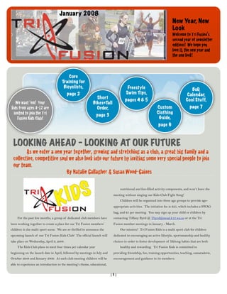 January 2008
                                                                                                                       New Year, New
                                                                                                                       Look
                                                                                                                       Welcome to Tri Fusion’s
                                                                                                                       second year of newsletter
                                                                                                                       editions! We hope you
                                                                                                                       love it, the new year and
                                                                                                                       the new look!



                                         Core
                                     Training for
                                      Bicyclists,                                    Freestyle                                      BoD,
                                          page 2                                    Swim Tips,                                    Calendar,
                                                               Short               pages 4 & 5                                   Cool Stuff,
   We want ‘em! Your                                         Bikes=Tall
kids from ages 4-12 are                                        Order,                                      Custom                   page 7
  invited to join the Tri                                                                                  Clothing
                                                               page 3
     Fusion Kids Club!                                                                                      Guide,
                                                                                                            page 6



 LOOKING AHEAD - LOOKING AT OUR FUTURE
 
      As we enter a new year together, growing and stretching as a club, a great big family and a
 collective, competitive soul we also look into our future by inviting some very special people to join
 our team.
 
      
      
      
     By Natalie Gallagher & Susan Wood-Gaines

                                                                                nutritional and fun-filled activity components, and won’t leave the
                                                                           meeting without singing our Kids Club Fight Song!
                                                                                Children will be organized into three age groups to provide age-
                                                                           appropriate activities. The initiation fee is $25, which includes a SWAG
                                                                           bag, and $5 per meeting. You may sign up your child or children by
    For the past few months, a group of dedicated club members have        contacting Tiffany Byrd @ Tbyrd@mead.k12.wa.us or at the Tri
been working together to create a place for our Tri Fusion members’        Fusion member meetings in January - March.
children in the multi sport scene. We are so thrilled to announce the           Our mission? Tri Fusion Kids is a multi sport club for children
upcoming launch of our Tri Fusion Kids Club! The official launch will      dedicated to encouraging an active lifestyle, sportsmanship and healthy
take place on Wednesday, April 9, 2008.                                    choices in order to foster development of lifelong habits that are both
    The Kids Club plans to meet four times per calendar year                    healthy and rewarding. Tri Fusion Kids is committed to
beginning on the launch date in April, followed by meetings in July and    providing friendship, fun, training opportunities, teaching, camaraderie,
October 2008 and January 2009. At each club meeting children will be       encouragement and guidance to its members.
able to experience an introduction to the meeting’s theme, educational,


                                                                          [1]
 