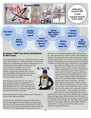 January 2009
                                                                                                                     Coming soon on
                                                                                                                   February 28, 2009:
                                                                                                                        Tri Fusion
                                                                                                                Zi Spa Day!!! Watch the
                                                                                                                    Forum for details!




                                        Base Bike                              Training                         Avoiding
 Dear Santa,                                                                Opportunites &
                                        Training,                                                            G.I. Distress,
    page 2                                                                   Time to Rest?
                                         page 4                                 Page 6                       pages 9-11
                                                           Ironman
                      Winter                                                                                                     BoD,
                                                       Training: Track                          Delicious
                     Running,                                                                                                 Sponsors,
                                                          Workouts,                             Recipes,                      Calendars,
                      page 3
                                                            page 5                            pages 7-8                       pages 12-13



Race Report: USATF Cross Country Club Nationals                             short time, but I was mainly keeping an eye on the guy behind
By: Matt Cusack                                                             me. After the second lap, I knew if I didn’t totally fall apart he
                                                                            wouldn’t catch me, goal one down..maybe. We had a great squad
In the days leading up to this race, I knew this would be a battle          out there, without them, I am not sure if I would have endured
for me, since I would be a triathlete (slow one) in a field of fast         that pain. Ten kilometer races are painful enough, but add below
runners. My first goal was to not be last, second goal was to run           0 temps and 30 mph winds trying to knock you over and stopping
a 45 (below what I was hoping to be able to pull off).                                  your breath, not making it easy. On the final lap I
I tried to ignore the weather forecast, but I                                            started to catch a runner in front of me that was
couldn’t, I knew this would be worse than ice                                            fading, I kept pushing but in the end I didn’t have it
climbing in frigid temps. Morning came, I met up                                         in me to make up the ground in time. I finished in
with Greg Gallagher and we were off to the course.                                       45:53, which I am stoked considering the horrible
First thing we noticed out there were the cold                                           conditions. This was my first open 10k race, I had
Siberian wind gusts, not helpful.                                                        only run them in Olympic distance and my PR was
                                                                                         49:10, so this was an improvement. I watched the
About 40 minutes before the start, the team we                                           last guy come across a minute later, and the 12
were running for, Brooks I.D., headed out for a                                          DNF's gave me an idea on just how bad it was out
warm up along the course to cheer for some of the                                        there. This was a hard starting line for me to be at,
ladies we knew in the race. A few times I got blown                                      from the start I felt I shouldn’t be there. I am too
about while warming up , but I hoped running faster                                      slow, I am not a runner, but to others on the team
would shield me from this...yeah right.                                                  that didn’t matter. They treated me like I have
                                                                                       been out there for years running like them, thanks
Before the gun went off I was a little nervous, this was new to             guys! My fiance, Jessie was out there doing her best to keep my
me and I didn’t want to get spiked.                                         head up and legs moving , thanks babe, you rock! And I want to
                                                                            thank everyone that came out, since this was not an easy race to
Then we were off, and instantly, I was pretty much alone. I                 be a supporter and fan: thanks Tim, Jessi, Emma, Roger, Natalie,
knew this would happen and I was hoping a few runners would                 Phaedra, Teresa, Jazmin, Josh, Greg, Steve, Mike, The Barrs,
stay close. The first lap went well, painful and cold, but well. I          and all others. It was a cold day in hell out there, all who
went by the 2 mile mark at 13:56 and knew I needed to slow just             endured are tough and dedicated!
a little bit. A lot of thoughts went through my head in such a
                                                                      [1]
 