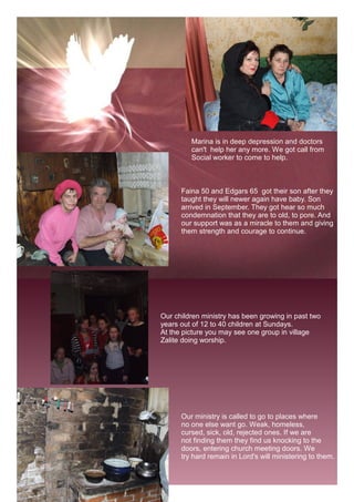 Marina is in deep depression and doctors
         can't help her any more. We got call from
         Social worker to come to help.



      Faina 50 and Edgars 65 got their son after they
      taught they will newer again have baby. Son
      arrived in September. They got hear so much
      condemnation that they are to old, to pore. And
      our support was as a miracle to them and giving
      them strength and courage to continue.




Our children ministry has been growing in past two
years out of 12 to 40 children at Sundays.
At the picture you may see one group in village
Zalite doing worship.




      Our ministry is called to go to places where
      no one else want go. Weak, homeless,
      cursed, sick, old, rejected ones. If we are
      not finding them they find us knocking to the
      doors, entering church meeting doors. We
      try hard remain in Lord's will ministering to them.
 