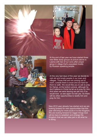 At the end of last year we have started three
 new Bible study groups at picture above is
 Lasma with two of our sons after prayer
 group in village that's populated mostly
 by Russian speaking people.



 At the very last days of the year we decide to
 visit old and lonely people in our town and
 villages. Those that are not coming out of
 room, outside there is snow and ice hard for
 them to walk. We would like you to ask to pray
 for Hariys, at the bottom picture, although he
 don't believe in Christ he let us to pray for Him.
 And when we were leaving we ask him if he
 would love us see again he told yes. So there
 will be other opportunities to testify him and
 pray for him.



New 2010 year already has started and we are
looking forward for new opportunities that this
year will bring for more souls in to the Kingdom.
We are looking forward for bigger things God
will do here to establish and enlarge His
Kingdom that we can take part in all what he
is doing.
 