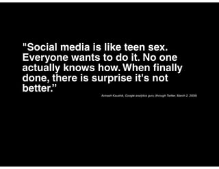 "Social media is like teen sex.
Everyone wants to do it. No one
actually knows how. When finally
done, there is surprise it's not
better.”       Avinash Kaushik, Google analytics guru (through Twitter, March 2, 2009)
 