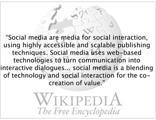 “Social media are media for social interaction,
 using highly accessible and scalable publishing
    techniques. Social media uses web-based
     technologies to turn communication into
interactive dialogues... social media is a blending
 of technology and social interaction for the co-
                 creation of value.”
 