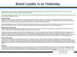 Brand Loyalty is so Yesterday Is brand loyalty a thing of the past?  A number of large-scale studies indicate that brand loyalty has been eroding for much of the past decade.  The current economic downturn hasn't helped, but the decline began well before the recession.   Brand loyalty deterioration runs broad and deep.  While a handful of mega-brands like Google, Apple, and Nike continue to increase in brand value, the vast majority of brands are seeing loyalty stagnating or falling.   Significant Drops John Gerzema and Ed Lebar of Young & Rubicam have tracked 40,000 brands since 1993.  Beginning in mid-2004, they saw significant drops in the key brand loyalty measures, such as &quot;top-of-mind&quot; awareness, trust, regard, and admiration. This was true not just for a few brands, but for thousands, covering a broad range of consumer goods and services, from airlines and automobiles and beverages to insurance companies and travel and retailers.   Another study published last year from Catalina Marketing's Pointer Media Network found a high level of churn across most brands. Only 48% of highly loyal consumers in 2007 remained highly loyal in 2008.  Only 4 out of 10 brands retained 50% of their highly loyal customers from year to year (see sidebar story).   Battling Brand Loyalty Erosion While the studies show brand loyalty erosion has been a long-term trend, the current economic malaise hasn't helped matters. Last May ICOM reported 59 percent of U.S. consumers switched to store brand food and household products over the past six months.   Marketing organizations are battling the forces behind brand disloyalty head on.  One direct approach is the increased use of loyalty programs that offer tangible rewards to frequent users. More than 1.8 billion memberships exist in US loyalty programs, averaging 14 memberships per household, according to 2009 research conducted by COLLOQUY, a leading provider of loyalty marketing research.  Kelly Hlavinka, partner of COLLOQUY, says, &quot;for the consumer, participating in a loyalty program can help them stretch their limited budget a little bit further. For the company, retaining your best customers that have enrolled in your loyalty program is more important than ever.&quot;   Connect In New Ways Others brands are attempting to connect with their consumers in dramatically new ways.  Both the content of the brands' messaging and the media used are highly unconventional.  For the last two months Domino's Pizza has been running documentary style ads saying how bad their pizza tasted before they changed their pizza recipe. In addition to the TV ads, Domino's is streaming unedited tweets and messages from Facebook about the new products at www.pizzaturnaround.com, where it also has posted an extended version of the ad.  Domino's President Patrick Doyle said ''great brands going forward are going to have a level of honesty and transparency that hasn't been seen before.''   PromoAid Whether new non-traditional messaging and new communication channels can reverse the brand loyalty decline remains to be seen.  What is clear is: navigating new media, social networks, and non-traditional marketing methods is more challenging than ever.  That's where PromoAid can help.  Its ever-growing database of marketing services companies is finding favor with an ever-growing roster of marketing organizations that are seeking to stanch brand loyalty erosion. 