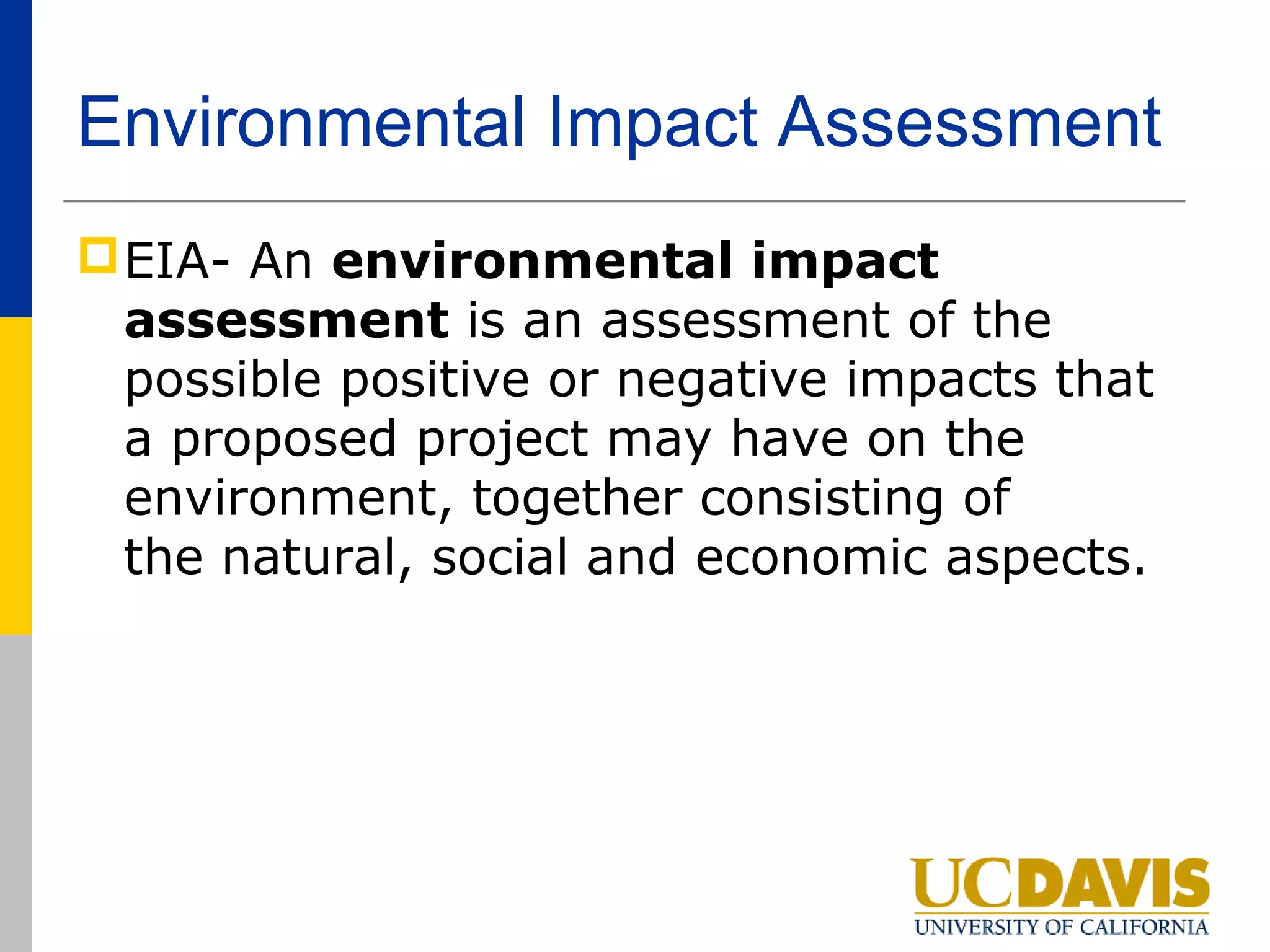 Environmental Impact Assessment
 EIA- An environmental impact
  assessment is an assessment of the
  possible positive or negative impacts that
  a proposed project may have on the
  environment, together consisting of
  the natural, social and economic aspects.
 