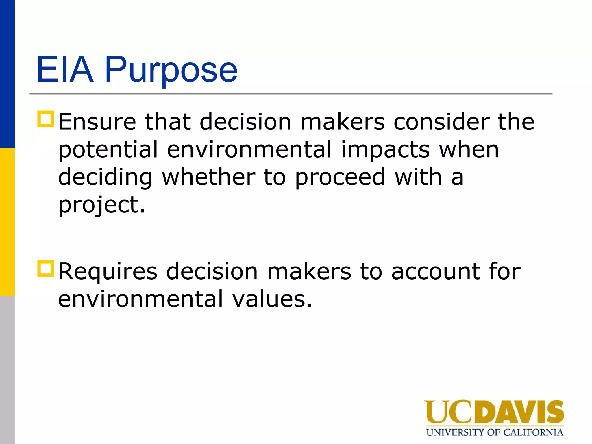 EIA Purpose
 Ensure that decision makers consider the
  potential environmental impacts when
  deciding whether to proceed with a
  project.

 Requires decision makers to account for
  environmental values.
 