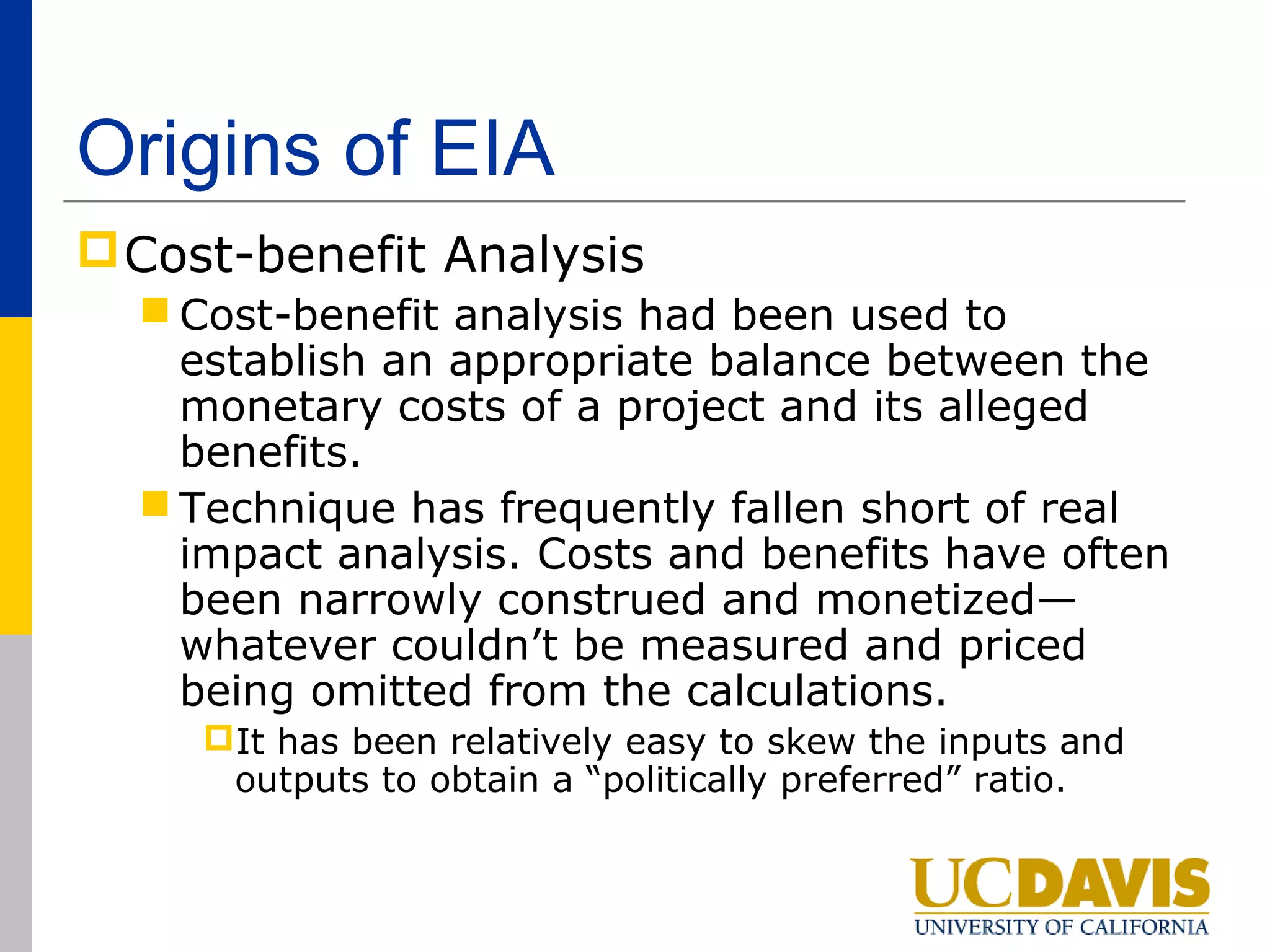 Origins of EIA
 Cost-benefit Analysis
   Cost-benefit analysis had been used to
    establish an appropriate balance between the
    monetary costs of a project and its alleged
    benefits.
   Technique has frequently fallen short of real
    impact analysis. Costs and benefits have often
    been narrowly construed and monetized—
    whatever couldn’t be measured and priced
    being omitted from the calculations.
     It has been relatively easy to skew the inputs and
      outputs to obtain a “politically preferred” ratio.
 