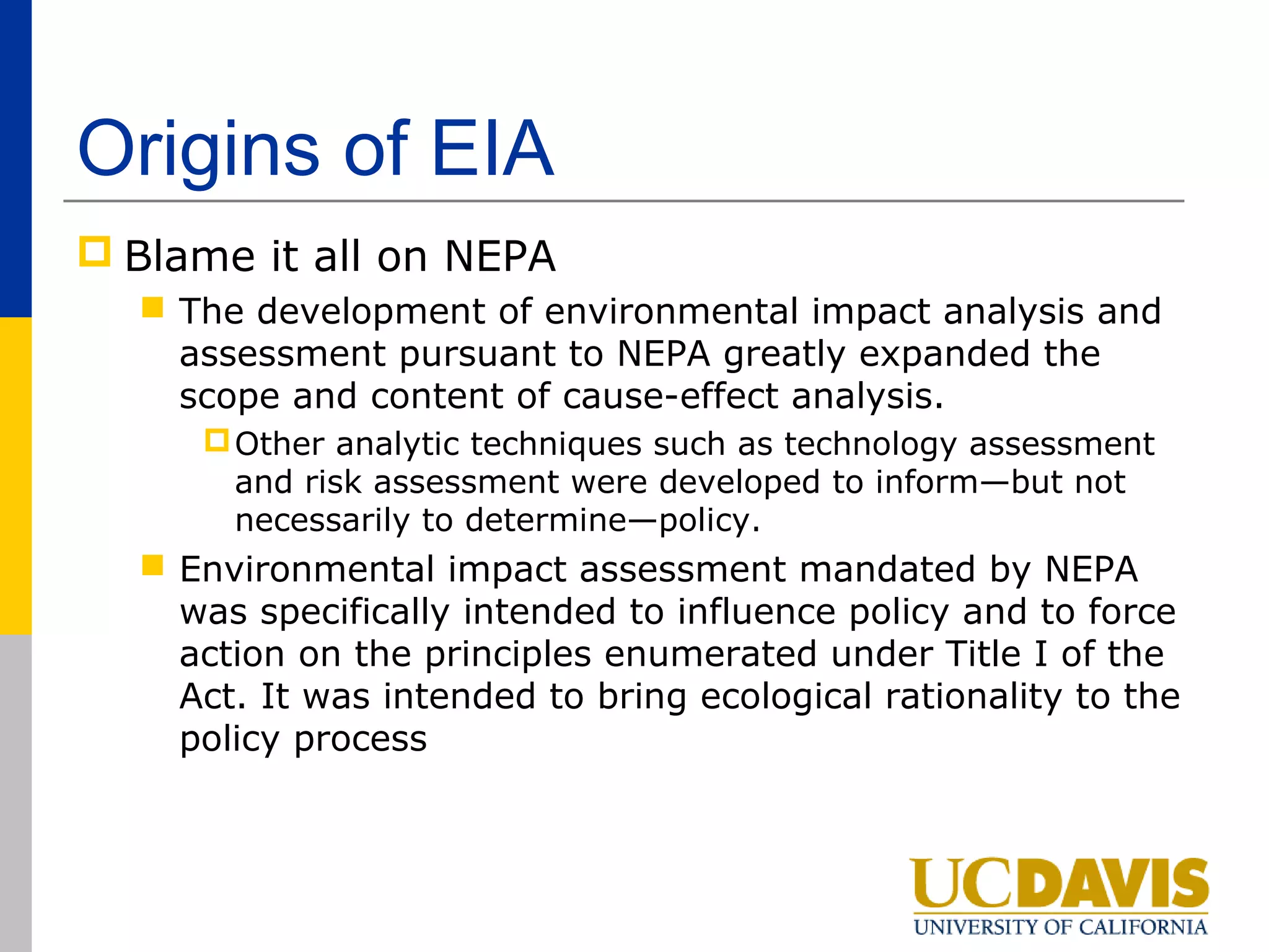 Origins of EIA
 Blame it all on NEPA
   The development of environmental impact analysis and
    assessment pursuant to NEPA greatly expanded the
    scope and content of cause-effect analysis.
      Other analytic techniques such as technology assessment
       and risk assessment were developed to inform—but not
       necessarily to determine—policy.
   Environmental impact assessment mandated by NEPA
    was specifically intended to influence policy and to force
    action on the principles enumerated under Title I of the
    Act. It was intended to bring ecological rationality to the
    policy process
 