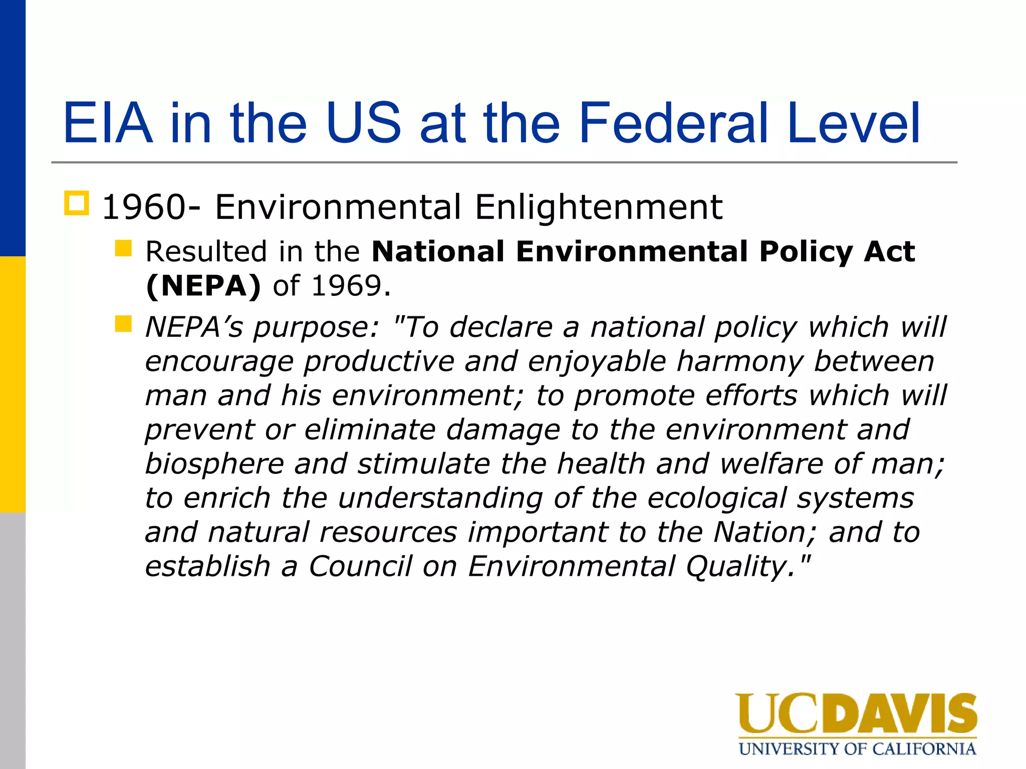 EIA in the US at the Federal Level
 1960- Environmental Enlightenment
   Resulted in the National Environmental Policy Act
    (NEPA) of 1969.
   NEPA’s purpose: "To declare a national policy which will
    encourage productive and enjoyable harmony between
    man and his environment; to promote efforts which will
    prevent or eliminate damage to the environment and
    biosphere and stimulate the health and welfare of man;
    to enrich the understanding of the ecological systems
    and natural resources important to the Nation; and to
    establish a Council on Environmental Quality."
 