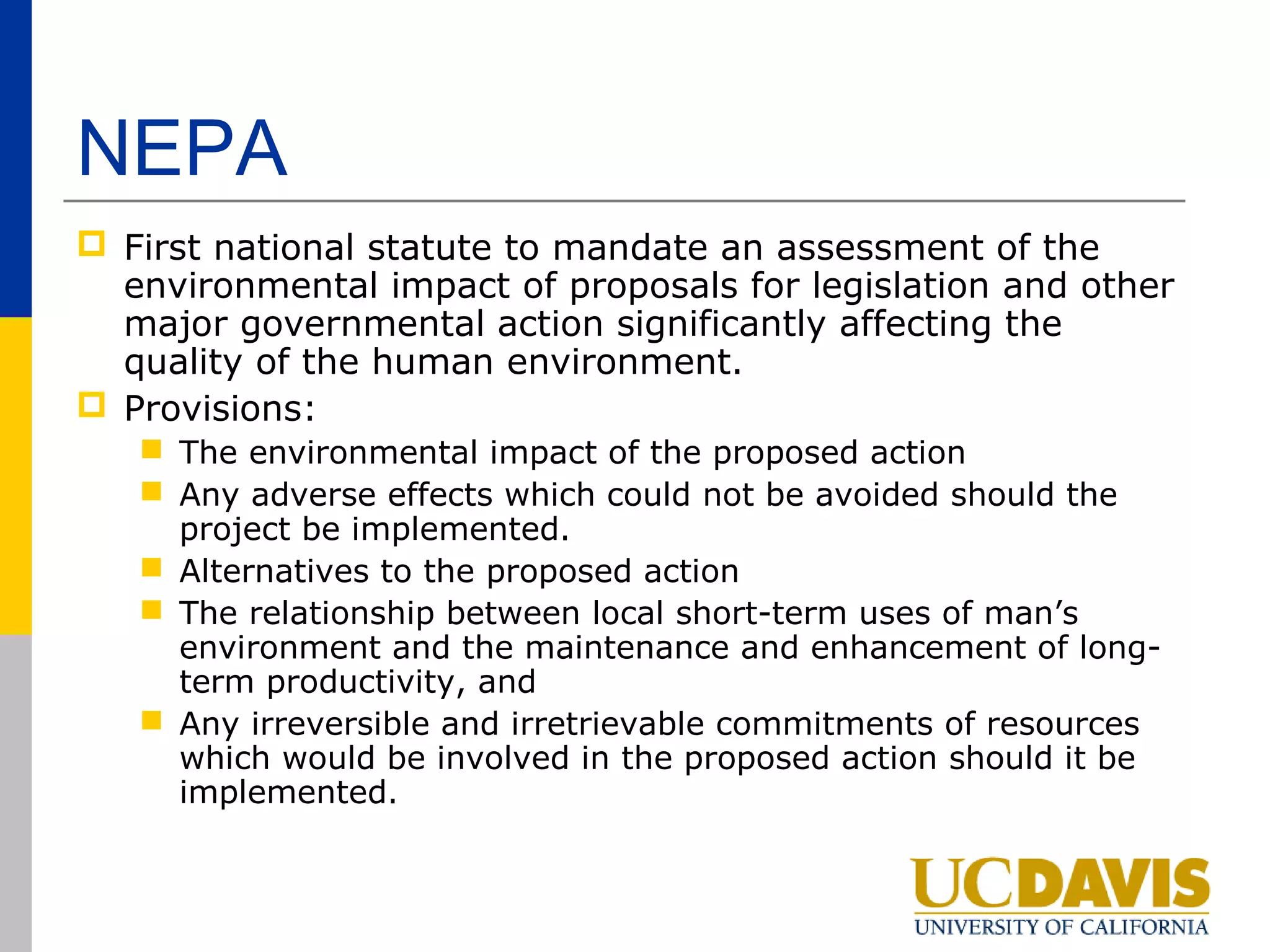 NEPA
 First national statute to mandate an assessment of the
  environmental impact of proposals for legislation and other
  major governmental action significantly affecting the
  quality of the human environment.
 Provisions:
    The environmental impact of the proposed action
    Any adverse effects which could not be avoided should the
     project be implemented.
    Alternatives to the proposed action
    The relationship between local short-term uses of man’s
     environment and the maintenance and enhancement of long-
     term productivity, and
    Any irreversible and irretrievable commitments of resources
     which would be involved in the proposed action should it be
     implemented.
 