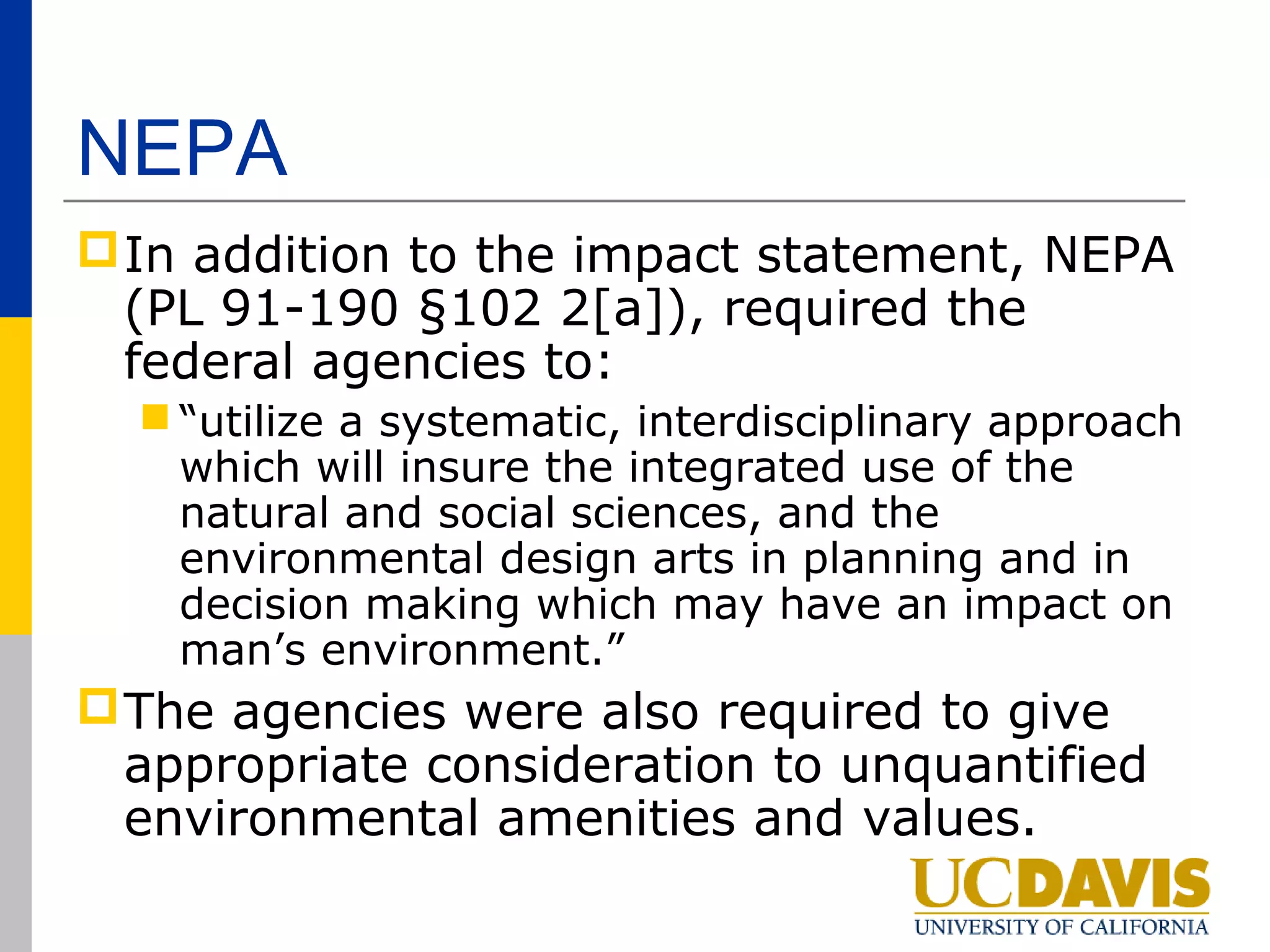 NEPA
 In addition to the impact statement, NEPA
  (PL 91-190 §102 2[a]), required the
  federal agencies to:
   “utilize a systematic, interdisciplinary approach
    which will insure the integrated use of the
    natural and social sciences, and the
    environmental design arts in planning and in
    decision making which may have an impact on
    man’s environment.”
 The agencies were also required to give
  appropriate consideration to unquantified
  environmental amenities and values.
 
