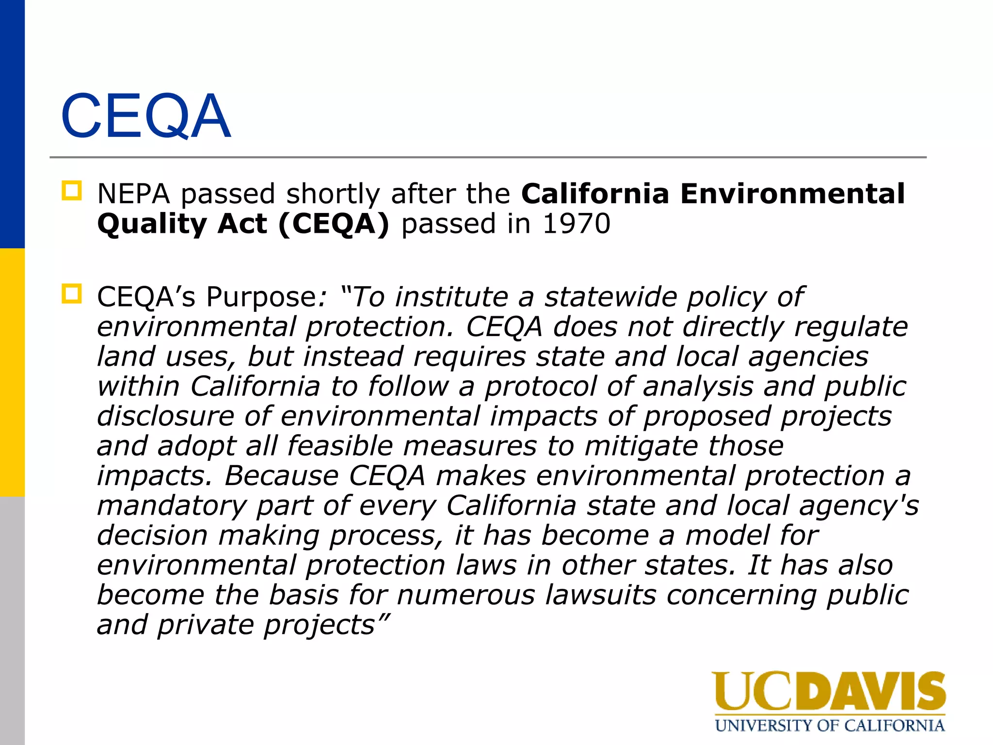 CEQA
 NEPA passed shortly after the California Environmental
  Quality Act (CEQA) passed in 1970

 CEQA’s Purpose: “To institute a statewide policy of
  environmental protection. CEQA does not directly regulate
  land uses, but instead requires state and local agencies
  within California to follow a protocol of analysis and public
  disclosure of environmental impacts of proposed projects
  and adopt all feasible measures to mitigate those
  impacts. Because CEQA makes environmental protection a
  mandatory part of every California state and local agency's
  decision making process, it has become a model for
  environmental protection laws in other states. It has also
  become the basis for numerous lawsuits concerning public
  and private projects”
 