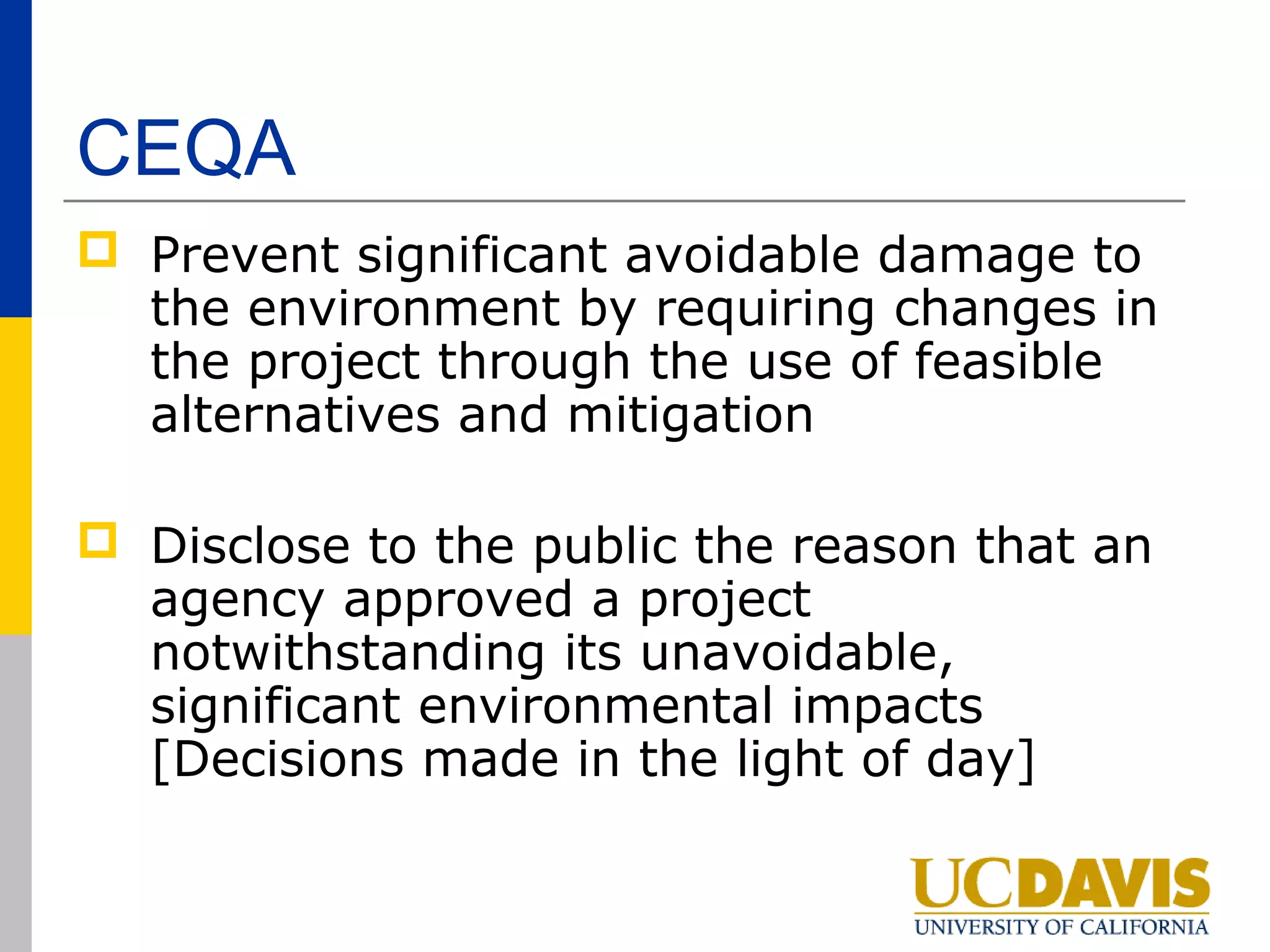 CEQA
 Prevent significant avoidable damage to
  the environment by requiring changes in
  the project through the use of feasible
  alternatives and mitigation

 Disclose to the public the reason that an
  agency approved a project
  notwithstanding its unavoidable,
  significant environmental impacts
  [Decisions made in the light of day]
 