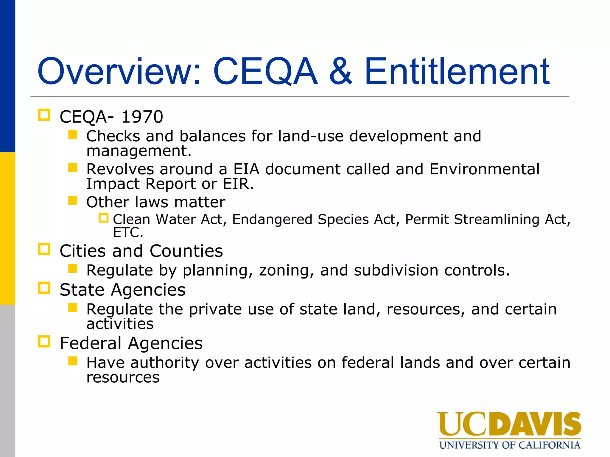 Overview: CEQA & Entitlement
 CEQA- 1970
    Checks and balances for land-use development and
     management.
    Revolves around a EIA document called and Environmental
     Impact Report or EIR.
    Other laws matter
       Clean Water Act, Endangered Species Act, Permit Streamlining Act,
        ETC.
 Cities and Counties
    Regulate by planning, zoning, and subdivision controls.
 State Agencies
    Regulate the private use of state land, resources, and certain
     activities
 Federal Agencies
    Have authority over activities on federal lands and over certain
     resources
 