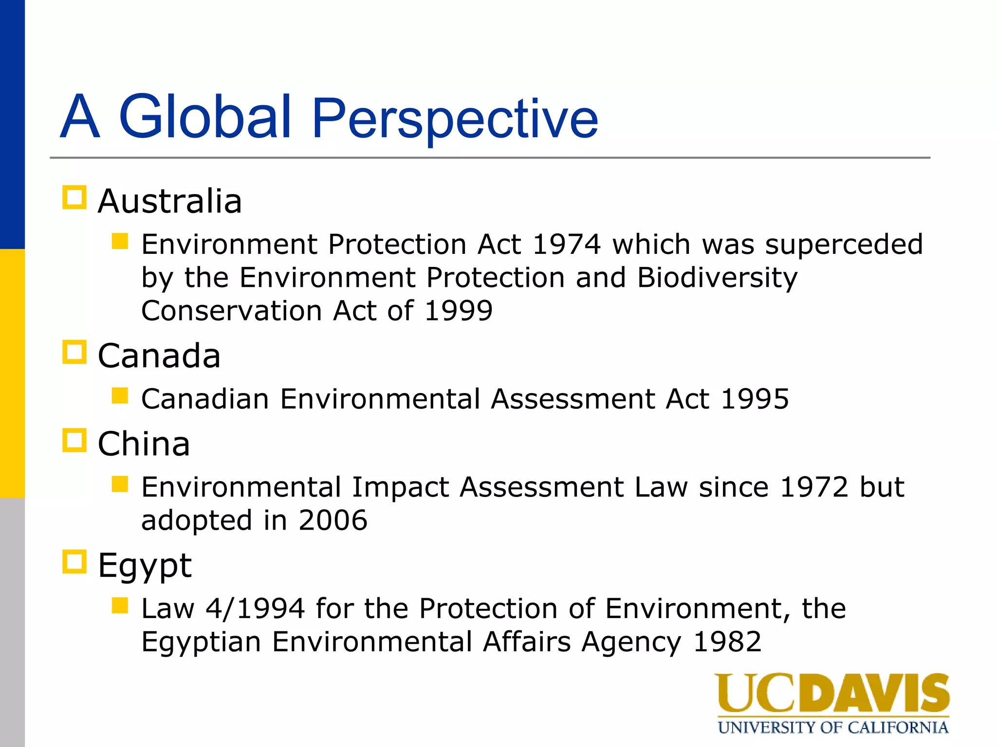A Global Perspective
 Australia
   Environment Protection Act 1974 which was superceded
    by the Environment Protection and Biodiversity
    Conservation Act of 1999
 Canada
   Canadian Environmental Assessment Act 1995
 China
   Environmental Impact Assessment Law since 1972 but
    adopted in 2006
 Egypt
   Law 4/1994 for the Protection of Environment, the
    Egyptian Environmental Affairs Agency 1982
 