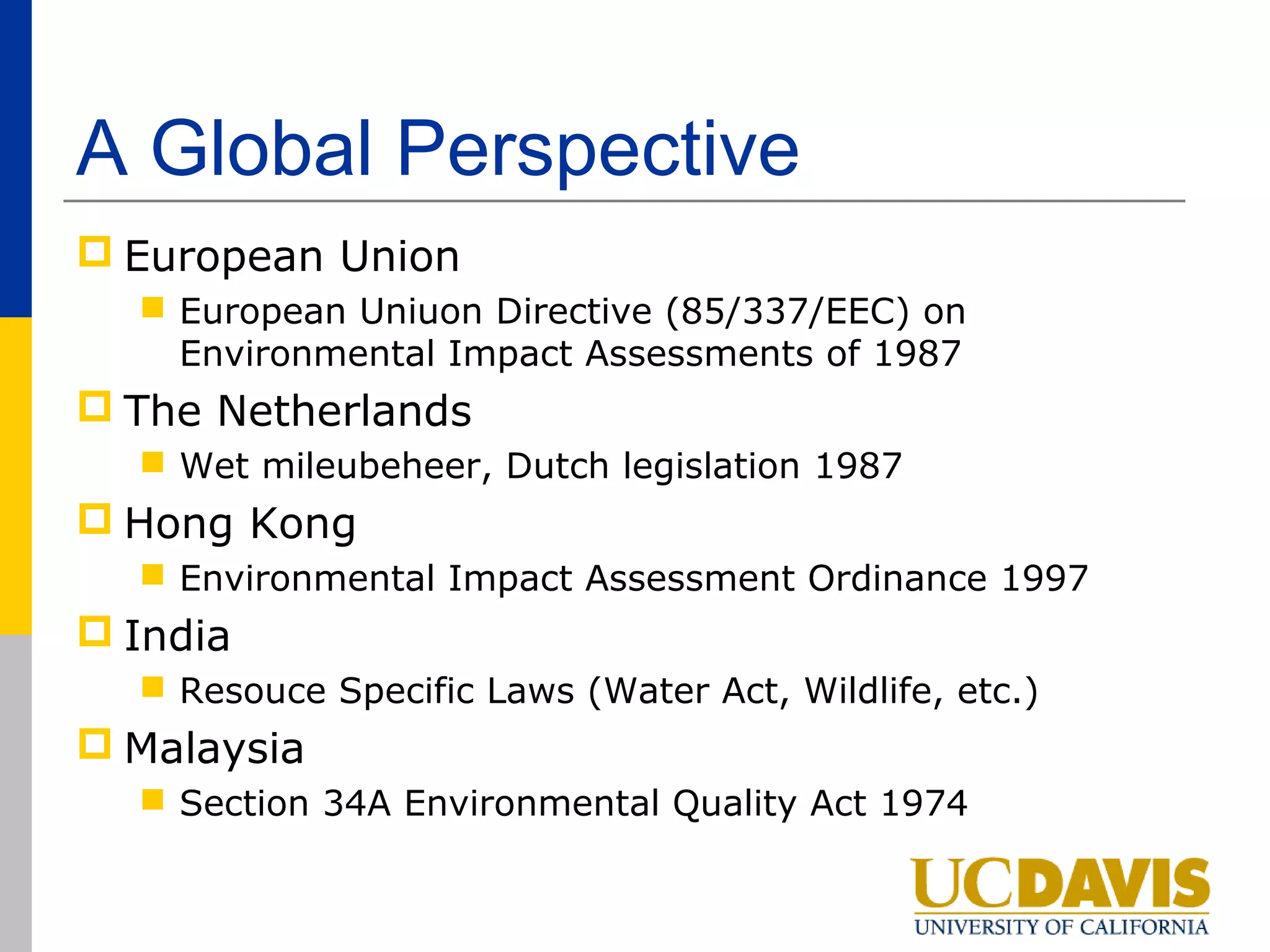 A Global Perspective
 European Union
   European Uniuon Directive (85/337/EEC) on
    Environmental Impact Assessments of 1987
 The Netherlands
   Wet mileubeheer, Dutch legislation 1987
 Hong Kong
   Environmental Impact Assessment Ordinance 1997
 India
   Resouce Specific Laws (Water Act, Wildlife, etc.)
 Malaysia
   Section 34A Environmental Quality Act 1974
 
