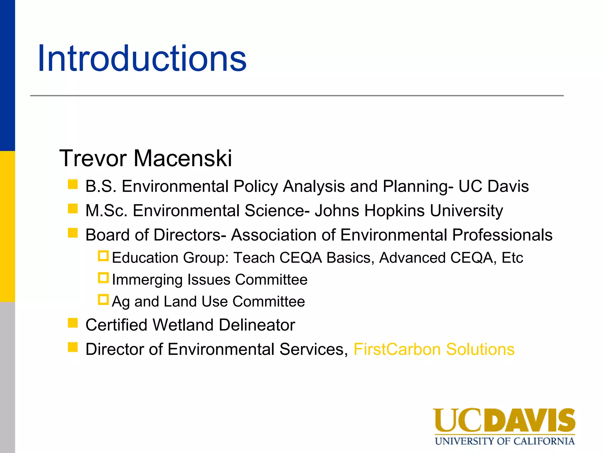 Introductions

 Trevor Macenski
  B.S. Environmental Policy Analysis and Planning- UC Davis
  M.Sc. Environmental Science- Johns Hopkins University
  Board of Directors- Association of Environmental Professionals
     Education Group: Teach CEQA Basics, Advanced CEQA, Etc
     Immerging Issues Committee
     Ag and Land Use Committee
  Certified Wetland Delineator
  Director of Environmental Services, FirstCarbon Solutions
 