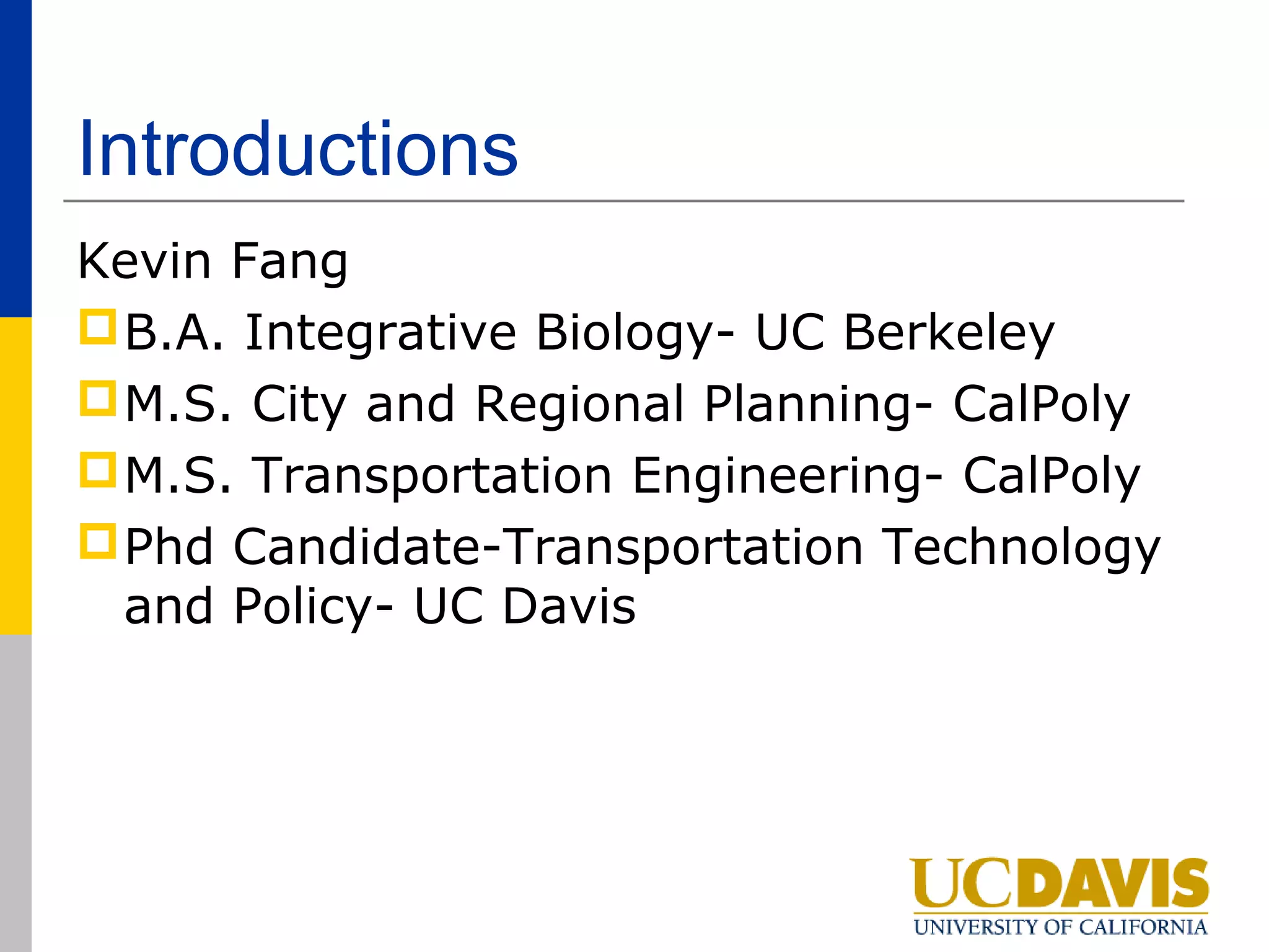 Introductions
Kevin Fang
 B.A. Integrative Biology- UC Berkeley
 M.S. City and Regional Planning- CalPoly
 M.S. Transportation Engineering- CalPoly
 Phd Candidate-Transportation Technology
  and Policy- UC Davis
 