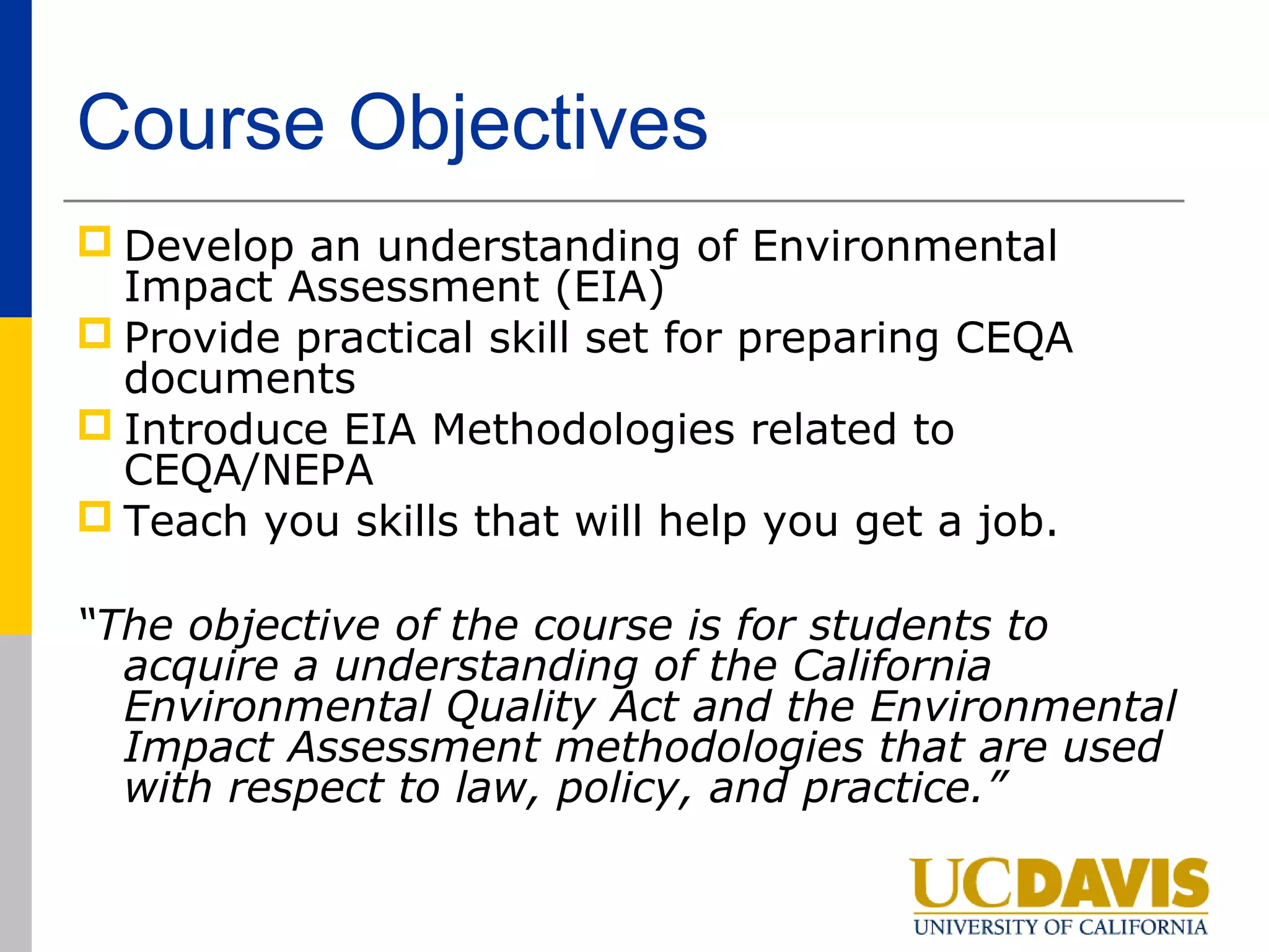 Course Objectives
 Develop an understanding of Environmental
  Impact Assessment (EIA)
 Provide practical skill set for preparing CEQA
  documents
 Introduce EIA Methodologies related to
  CEQA/NEPA
 Teach you skills that will help you get a job.

“The objective of the course is for students to
  acquire a understanding of the California
  Environmental Quality Act and the Environmental
  Impact Assessment methodologies that are used
  with respect to law, policy, and practice.”
 