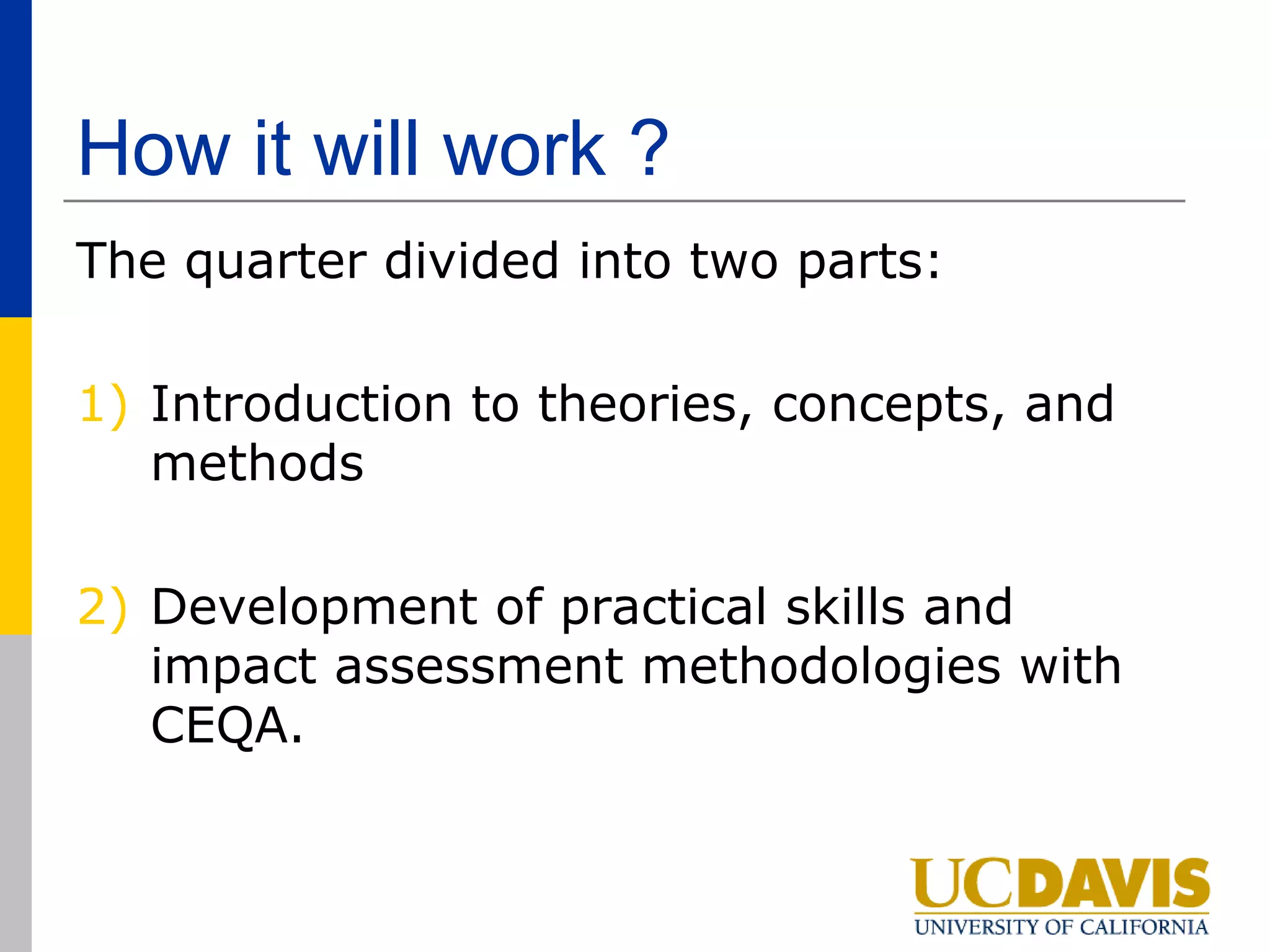 How it will work ?
The quarter divided into two parts:

1) Introduction to theories, concepts, and
   methods

2) Development of practical skills and
   impact assessment methodologies with
   CEQA.
 