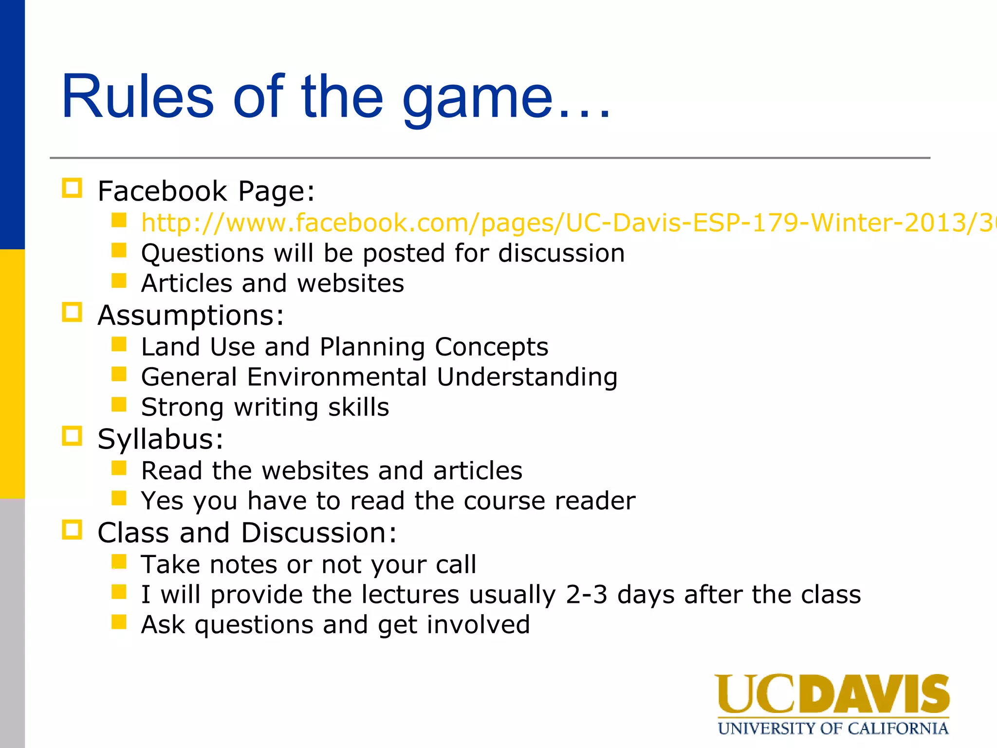 Rules of the game…
 Facebook Page:
    http://www.facebook.com/pages/UC-Davis-ESP-179-Winter-2013/30
    Questions will be posted for discussion
    Articles and websites
 Assumptions:
    Land Use and Planning Concepts
    General Environmental Understanding
    Strong writing skills
 Syllabus:
    Read the websites and articles
    Yes you have to read the course reader
 Class and Discussion:
    Take notes or not your call
    I will provide the lectures usually 2-3 days after the class
    Ask questions and get involved
 