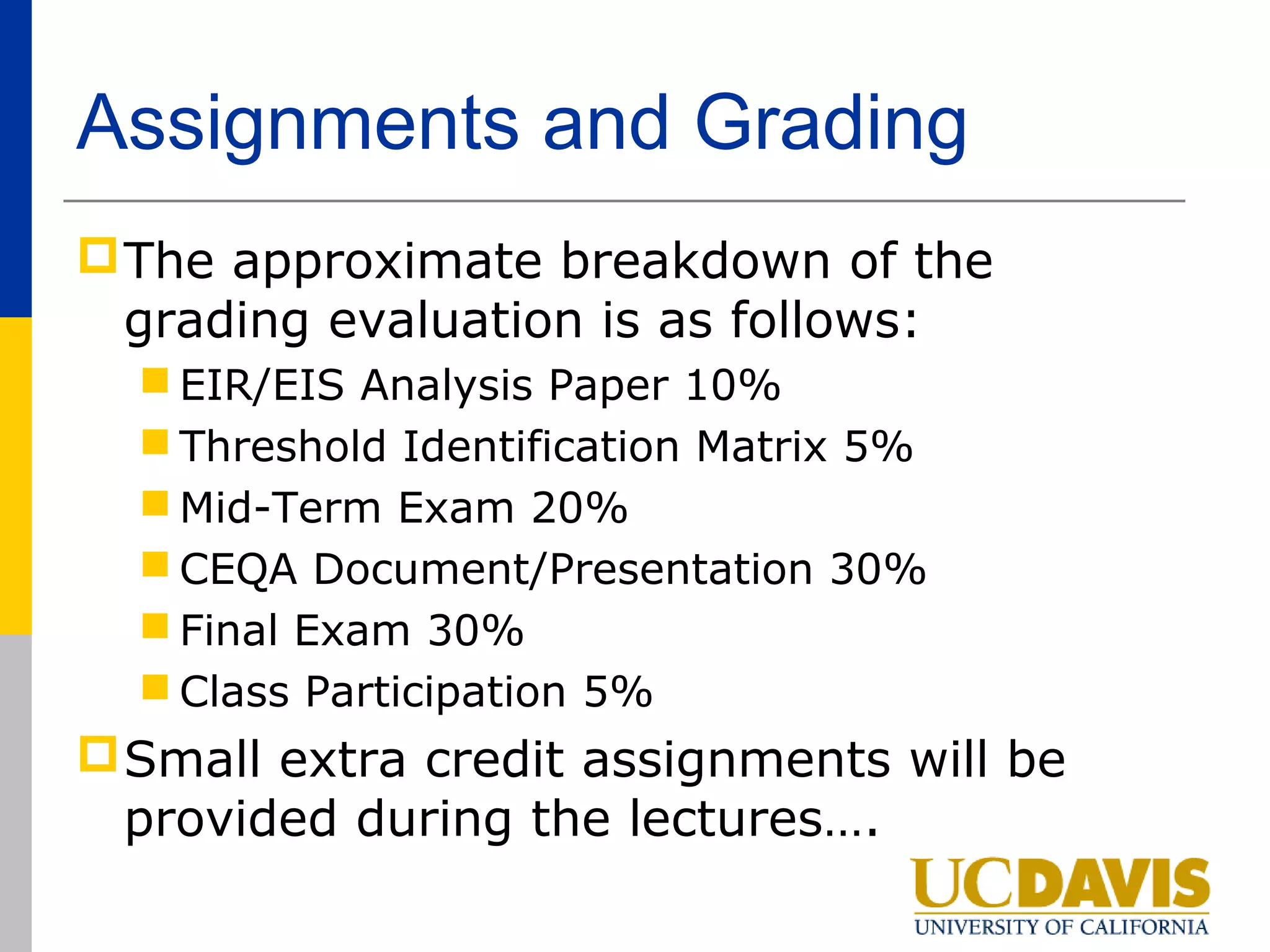 Assignments and Grading
 The approximate breakdown of the
  grading evaluation is as follows:
   EIR/EIS Analysis Paper 10%
   Threshold Identification Matrix 5%
   Mid-Term Exam 20%
   CEQA Document/Presentation 30%
   Final Exam 30%
   Class Participation 5%
 Small extra credit assignments will be
  provided during the lectures….
 