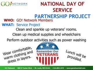 Lunch will be provided. NATIONAL   DAY OF   SERVICE PARTNERSHIP   PROJECT WHO:  GO! Network Members WHAT:  Service Project  Clean and sparkle up veterans’ rooms. Clean up medical supplies and wheelchairs Perform outdoor activities such as power washing Wear comfortable, warm clothing and dress in layers. 