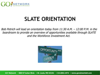 SLATE ORIENTATION Bob Petrich will lead an orientation today from 11:30 A.M. – 12:00 P.M. in the boardroom to provide an overview of opportunities available through SLATE and the Workforce Investment Act.   