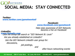 LinkedIn:  www.linkedin.com Twitter:  www.twitter.com/gonetworkstl Are you already established on LinkedIn?  Click the Group tab search or “GO! Network St. Louis”  Join the GO! Network LinkedIn user group for: discussions,   job postings, and  after-hours networking events  Facebook:  www.facebook.com/gonetwork Help raise awareness of GO! Network;  become a Fan on Facebook! SOCIAL MEDIA:  STAY CONNECTED 