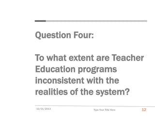 Question Four:

To what extent are Teacher
Education programs
inconsistent with the
realities of the system?
10/01/2013    Type Your Title Here   12
 