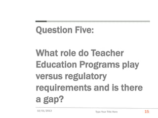 Question Five:

What role do Teacher
Education Programs play
versus regulatory
requirements and is there
a gap?
10/01/2013       Type Your Title Here   15
 