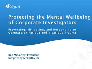 P r e v ent ing, M i t i gat ing, a n d R e s ponding t o
C o mpass ion F a t igue a nd V i c ar ious T r auma
Protecting the Mental Wellbeing
of Corporate Investigators
Ken McCarthy, President
Integrity by McCarthy Inc.
 