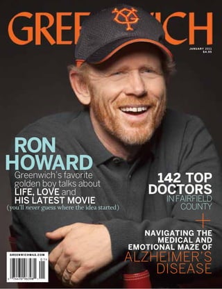 j a n u a r y 20 1 1
                                                                        $4.95




 RON
HOWARD
 Greenwich’s favorite
   golden boy talks about                          142 TOP
   life, love and                                 DOCTORS
   his latest movie                                  IN FAIRFIELD
                                                         COUNTY

                                                              +
(you’ll never guess where the idea started)


                                                 Navigating the
                                                    medical and
                                              emotional maze of
 greenwichmag.com

                                              Alzheimer’s
                                                  Disease
 