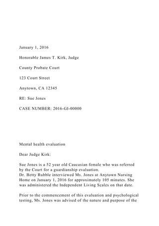 January 1, 2016
Honorable James T. Kirk, Judge
County Probate Court
123 Court Street
Anytown, CA 12345
RE: Sue Jones
CASE NUMBER: 2016-GI-00000
Mental health evaluation
Dear Judge Kirk:
Sue Jones is a 52 year old Caucasian female who was referred
by the Court for a guardianship evaluation.
Dr. Betty Rubble interviewed Ms. Jones at Anytown Nursing
Home on January 1, 2016 for approximately 105 minutes. She
was administered the Independent Living Scales on that date.
Prior to the commencement of this evaluation and psychological
testing, Ms. Jones was advised of the nature and purpose of the
 