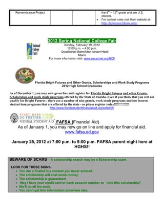 Remembrance Project                                               the 9th – 12th grade and are U.S.
                                                                      citizens.
                                                                      For contest rules visit their website at:
                                                                      http://holocaust.hklaw.com/




                           2012 Spring National College Fair
                                       Sunday, February 19, 2012
                                          12:00 p.m. – 4:00 p.m.
                                    Doubletree Miami/Mart Airport Hotel
                                                  Miami
                            For more information visit: www.nacacnet.org/NCF




                  Florida Bright Futures and Other Grants, Scholarships and Work Study Programs
                                     2012 High School Graduates

As of December 1, you may now go on line and register for Florida Bright Futures and other Grants,
Scholarships and work study programs offered by the State of Florida. Even if you think that you will not
qualify for Bright Futures - there are a number of nice grants, work-study programs and low interest
student loan programs that are offered by the state - so please register today!!!!!!!!!!!!!!
                             http://www.floridastudentfinancialaid.org/ssfad/bf/



                         FAFSA (Financial Aid)
     As of January 1, you may now go on line and apply for financial aid.
                            www.fafsa.ed.gov

 January 25, 2012 at 7:00 p.m. to 9:00 p.m. FAFSA parent night here at
                                HGHS!!

BEWARE OF SCAMS – A scholarship search may be a Scholarship scam.
 LOOK FOR THESE SIGNS.
    You are a finalist in a contest you never entered.
    The scholarship will cost some money.
    The scholarship is guaranteed.
     May I have your credit card or bank account number to hold this scholarship?
    We’ll do all the work.
    You can’t get this information anywhere else.
 