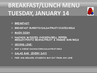  BREAKFAST:
 BREAKFAST BURRITO/SALSA/FRUIT/JUICES/MILK
 MAIN DISH:
 NACHOS W/DICED CHICKEN/BELL PEPPER
MEDLEY/PINTO BEANS/FRUIT & VEGGIE BAR/MILK
 SECOND LINE:
 BEEF & CHEESE NACHOS/CORN/SALSA/FRUIT/MILK
 SALAD BAR (EVERY DAY)
 FREE AND REDUCED STUDENTS MAY EAT FROM ANY LINE
 