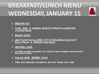  BREAKFAST:
 HAM, EGG, & CHEESE BISCUIT/FRUIT/ASSORTED
JUICES/MILK
 MAIN DISH:
 MEATLOAF/SCALLOPED POTATOES/BROCCOLI/HOT
ROLL/FRUIT & VEGGIE BAR/MILK
 SECOND LINE:
 CHICKEN NUGGETS/MASHED POTATOES W/GRAVY/GREEN BEANS/WHEAT
ROLL/FRUIT/MILK
 SALAD BAR (EVERY DAY)
 FREE AND REDUCED STUDENTS MAY EAT FROM ANY LINE
 