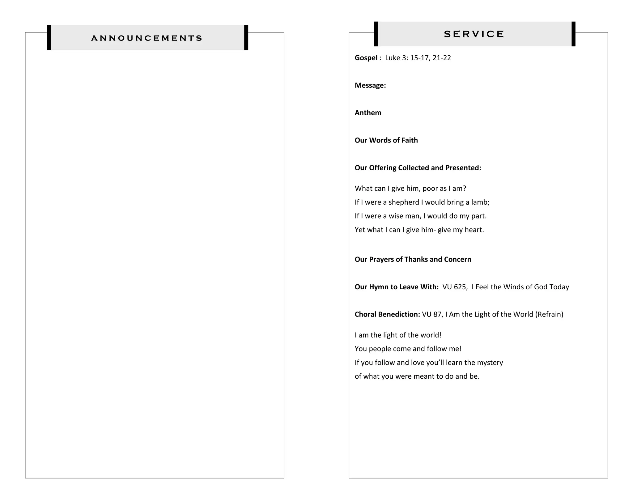 announcements                                  SERVICE

                Gospel : Luke 3: 15-17, 21-22


                Message:


                Anthem


                Our Words of Faith


                Our Offering Collected and Presented:

                What can I give him, poor as I am?
                If I were a shepherd I would bring a lamb;
                If I were a wise man, I would do my part.
                Yet what I can I give him- give my heart.


                Our Prayers of Thanks and Concern


                Our Hymn to Leave With: VU 625, I Feel the Winds of God Today


                Choral Benediction: VU 87, I Am the Light of the World (Refrain)

                I am the light of the world!
                You people come and follow me!
                If you follow and love you’ll learn the mystery
                of what you were meant to do and be.
 